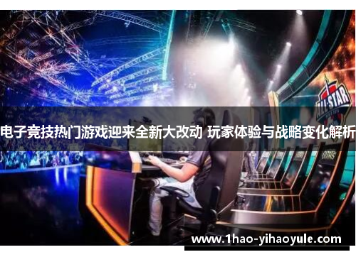 电子竞技热门游戏迎来全新大改动 玩家体验与战略变化解析