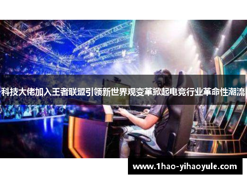 科技大佬加入王者联盟引领新世界观变革掀起电竞行业革命性潮流